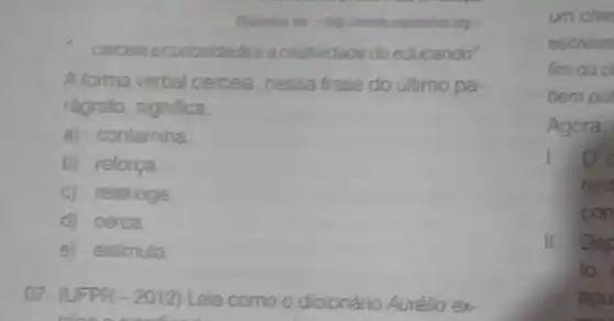 expiritalize org >
- cerceia acuriosidade eacriatividade do educando"
A forma verbal cerceia nessa frase do último pa-
rágrafo, significa
a) contamina
b) reforça
c) restringe
d) cerca
e) estimula
07. (UFPR -2012) Leia como o dicionário Aurélio ex-
um che
escreve
fim ou o
bem put
Agora.
rest
con
II Dep
to,
agu