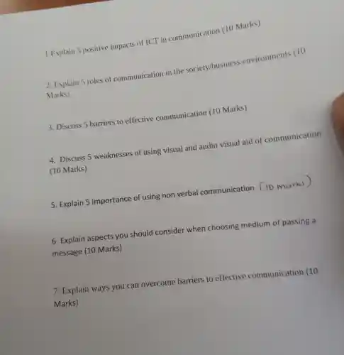 Explain s positive impacts of ICT in communication (10 Marks)
2. Explain 5 roles of communication in the society/business environments (10
Marks)
3 . Discuss 5 barriers to effective communication (10 Marks)
4 . Discuss 5 weaknesses of using visual and audio visual aid of communication
(10 Marks)
5 Explain 5 importance of using non verbal communication Cio Marks)
6 Explain aspects you should consider when choosing medium of passing a
message (10 Marks)
7 . Explain ways you can overcome barriers to effective communication (10
Marks)