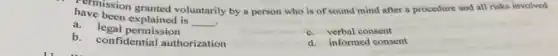 have been explained is
__
have becon granted voluntarily by a person who is of sound mind after a procedure and all risks involved
.
a. legal permission
b. confidential authorization
c. verbal consent
d. informed consent