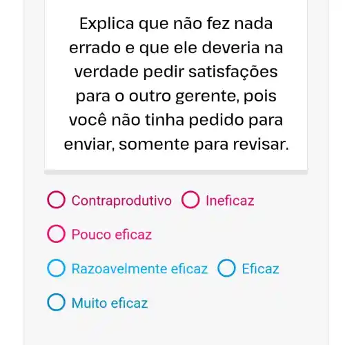 Explica que não fez nada
errado e que ele deveria na
verdade pedir satisfaçõe s
para o outro gere nte, pois
você nã o tinha pedido p ara
enviar, so mente para revisar.
Contraprodutivo Ineficaz
Pouco eficaz
Razoa velmente eficaz Eficaz
Muito eficaz