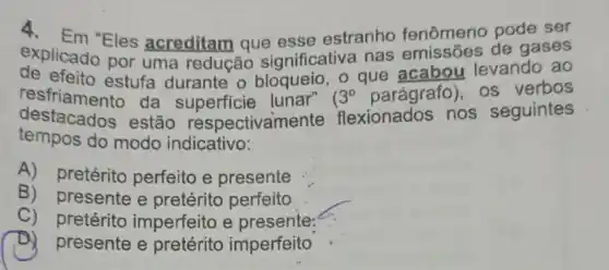 explicado Eles acreditam que esse estranho fenômeno pode ser
explicado por uma redução significativa nas emissões de gases
de efeito estufa durante o bloqueio, o que acabou levando ao
resfriamento da superficie lunar" 3^circ  parágrafo), os verbos
tempos do modo indicativo:
destacados estão respectivan nente flexionados nos seguintes
A)pretérito perfeito e presente
B) presente e pretérito perfeito
C)pretérito imperfeito e presente:
D) presente e pretérito imperfeito