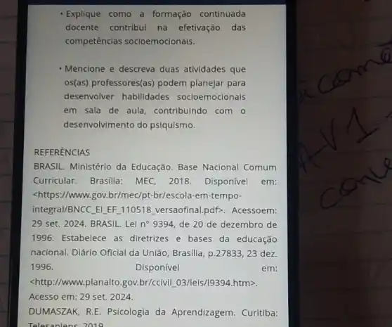 Explique como a formação continuada
docente contribui na efetivação das
competências socioemocionais.
Mencione e descreva duas atividades que
os(as) professores(as)podem planejar para
desenvolver habilidades socioemocionals
em sala de aula , contribuindo com o
desenvolvimento do psiquismo.
REFERENCIAS
BRASIL. Ministério da Educação. Base Nacional Comum
Curricular. Brasilia:MEC, 2018. Disponível em:
<https://www.gov.br/mec/pt-br/escola-em-tempo-
integral/BNCC ELEF 110518 versaofinal.pdf>. Acessoem:
29 set. 2024. BRASIL . Lei n^circ  9394, de 20 de dezembro de
1996. Estabelece as diretrizes e bases da educação
nacional. Diário Oficial da União, Brasilia, p.27833 ,23 dez.
1996.	Disponível	em:
<http://www.planalto gov.br/ccivil 03/leis/19394 htm>.
Acesso em: 29 set 2024.
DUMASZAK, R.E Psicologia da Aprendizagem. Curitiba:
Telesaniens 2019