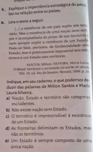 Explique a importancia estratégica do petró.
leo na relação entre os paises.
Leia o texto a seguir.
(..) a existencia de um pais supóe um terri
torio. Mas a existencia de uma nação nem sem.
pree acompanhada da posse de um território e
nem sempre supoe a existência de um Estado
Pode-se falar,portanto, de territorialida de sem
Estado, mas é praticamente impossivel Ros refe
rimos a um Estado sem território.
SAVTOS, Miltons SILVEIRA, María Laura
OBrusit territorio e sociedade no inicio do século
XXL 10.ed. Rio de Janeiro: Record 2008. p. 19
Indique, em seu caderno, o que podemos de
duzir das palavras de Milton Santos e María
Laura Silveira.
a) Nação,Estado e território são categorias
excludentes.
b) Não existe nação sem Estado.
c) O território e imprescindivel à existência
de um Estado.
d) As fronteiras delimitam os Estados, mas
não os territórios
e) Um Estado é sempre composto de uma
única nação.