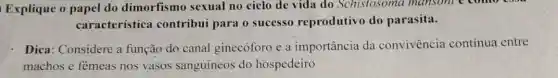 Explique o papel do dimorfismo sexual no ciclo de vida do Schistosoma mansoni e come coon
característica contribui para o sucesso reprodutivo do parasita.
Dica: Considere a função do canal ginecóforo e a importância da convivencia contínua entre
machos e fèmeas nos vasos sanguíneos do hospedeiro