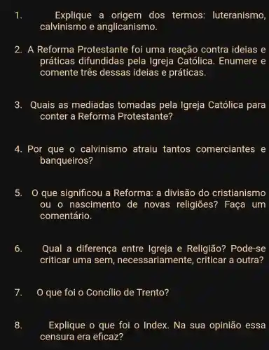 Explique a origem dos termos:luteranismo
calvinismo e anglicanismo.
2. A Reforma Protestante foi uma reação contra ideias e
práticas difundidas pela Igreja Católica . Enumere e
comente três dessas ideias e práticas.
3. Quais as mediadas tomadas pela Igreja Católica para
conter a Reforma Protestante?
4. Por que o calvinismo atraiu tantos comerciantes
banqueiros?
5. que significou a Reforma: a divisão do cristianismo
ou o nascimento de novas religiōes?? Faça um
comentário.
6. Qual a diferença entre Igreja e Religião?Pode-se
criticar uma sem , necessariamente , criticar a outra?
0 que foi o Concilio de Trento?
Explique o que foi o Index.Na sua opinião essa
censura era eficaz?