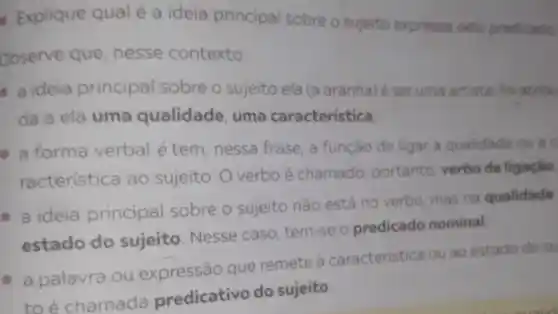 - Explique qual é a ideia principal sobre o sujeito expressa pelo predicado.
Observe que nesse contexto:
a ideia principal sobre o sujeito ela (a aranha)é ser uma artista for atribu
da a ela uma qualidade , uma característica
- a forma verbal é tem , nessa frase, a função de ligar a qualidade ou a
racteristica ao sujeito. 0 verbo é chamado portanto, verbo de ligaçǎo
- a ideia principal sobre o sujeito nǎo está no verbo, mas na qualidade
estado do sujeito. Nesse caso, tem-se o predicado nominal
- a palavra ou expressão que remete à caracteristica ou ao estado do su
to é chamada predicativo do sujeito