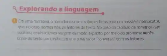 Exploran 100 a linguagem
(1) Emuma narrativa, 0 narrador discorre sobre os fatos para um possivel interlocutor,
que, no caso, somos nós, os leitores do texto. No caso do capítulo de romance que
vocêleu, esses leitores surgem de modo explícito, por meio do pronome vocês.
Copie do texto um trecho em que o narrador "conversa " com os leitores.