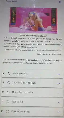 Exploração artística.
Questão 6
filme [Barbie], sobre a boneca mais popular do mundo, vem levando
multidōes vestidas à caráter ao cinema e, além da venda de ingressos tem
movimentado o mercado de uma série de produtos:de bonecas infantis ao
universo da moda, da estética e dos games
Disponivel em: https://www.carttacapital com.br/blogs/dialogos-da-fe /barbie-o-gospel-e-a-
disputa-evangelica-na-industria-cultural/
fenômeno indicado no trecho da reportagem é uma manifestação daquilo
que se tornou conhecido pela teoria critica da Sociologia como:
A
Indústria cultural.
B
Sociedade do espetáculo
C
Materialismo histórico.
Aculturação
...