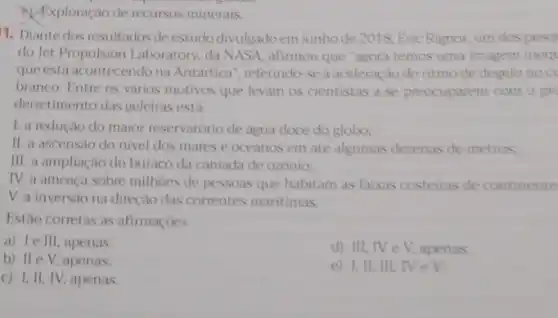 a) Exploração de recursos minerais.
1. Diante dos resultados de estudo divulgadoem junho de 2018, Eric Rignot.um dospesq
do Jet Propulsion Laboratory .da __ afirmou que "agora temos uma imagem ineqt
que está acontecendo na Antartica", referindo-sea aceleração do ritmo de degelono cc
branco. Entre os vàrios motivos que levam os cientistas a se preocuparem com o pro
derretimento das geleiras esta
1. a redução do maior reservatorio de agua doce do globo:
II. a ascensao do nivel dos mares e oceanos em ate algumas dezenas de metros.
III. a ampliação do buraco da camada de ozonio;
IV. a ameaca sobre milhoes de pessoas que habitam as faixas costeiras de continente
V. a inversão na direção das correntes maritimas.
Estão corretas as afirmaçoes
a) 1e III, apenas.
d) III, IV e V, apenas.
b) II e V, apenas.
e) I, II, III.Nev
c) 1, II, IV, apenas.