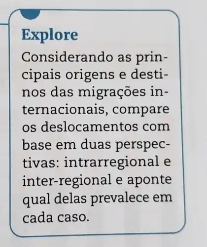 Explore
Cons iderando as prin-
cipais orig ens e desti-
nos das migrações in-
ternacion ais, compare
os deslocam entos com
base em duas perspec-
tivas:intrarregional e
inter-regional e aponte
qual delas prevalece em
cada caso.