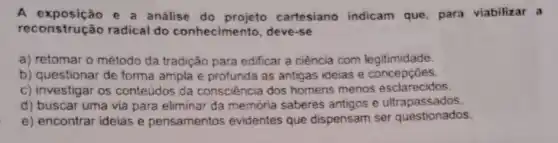 A exposição e a análise do cartesiano indicam que, para viabilizar a
reconstrução radical do conhecimento deve-se
a) retomar o método da tradição para edificar a ciência com legitimidade.
b) questionar de forma ampla e profunda as antigas ideias e concepçōes.
c) investigar os conteúdos da consciência dos homens menos esclarecidos.
d) buscar uma via para eliminar da memória saberes antigos e ultrapassados
e) encontrar ideias e pensamentos evidentes que dispensam ser questionados.