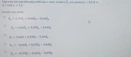 Expresse em coordenadas esféricas o vetor unitário overrightarrow (a)_(x) nos pontos rho =2,5,phi =
0,7rad,z=1,5
Escolha uma opção:
overrightarrow (a)_(x)=0,39overrightarrow (a)_(r)+0,66overrightarrow (a)_(Theta )-0,64overrightarrow (a)_(0)
overrightarrow (a)_(x)=0,66overrightarrow (a)_(r)+0,39overrightarrow (a)_(e)-0,64overrightarrow (a)_(0)
overrightarrow (a)_(x)=0,664+0,39overrightarrow (a)_(Theta )-0,66overrightarrow (a)_(0)
overrightarrow (a)_(x)=-0,66overrightarrow (a)_(r)+0,39overrightarrow (a)_(Theta )-0,64overrightarrow (a)_(0)
overrightarrow (a)_(x)=-0,39overrightarrow (a)_(r)-0,66overrightarrow (a)_(Theta )-0,64overrightarrow (a)_(0)