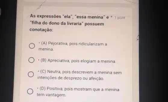 As expressões "ela ","essa menina" e 1 point
"filha do dono da livraria" possuem
conotação:
(A) Pejorativa, pois ridicularizam a
menina
(B) Apreciativa, pois elogiam a menina.
(C) Neutra, pois descrevem a menina sem
intenções de desprezo ou afeição.
(D) Positiva, pois mostram que a menina
tem vantagem.