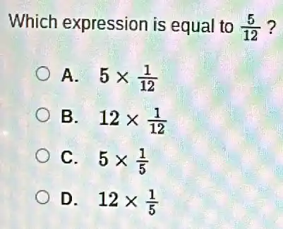 Which expression is equal to (5)/(12) ?
A. 5times (1)/(12)
B. 12times (1)/(12)
C. 5times (1)/(5)
D. 12times (1)/(5)