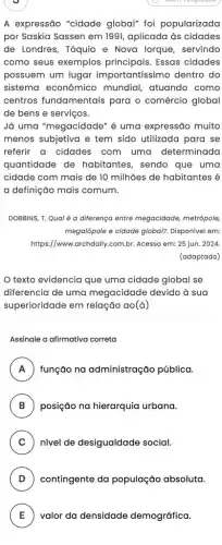 A expressão "cidade global" foi popularizada
por Saskia Sassen em 1991, aplicada às cidades
de Londres, Tóquio e Nova lorque, servindo
como seus exemplos principais. Essas cidades
possuem um lugar importantíssimo dentro do
sistema econômico mundial, atuando como
centros fundamentais para o comércio global
de bens e serviços.
Já uma "megacidade" é uma expressão muito
menos subjetiva e tem sido utilizada para se
referir a cidades com uma determinada
quantidade de habitantes, sendo que uma
cidade com mais de 10 milhões de habitantes é
a definição mais comum.
DOBBINS, T. Qual é a diferença entre megacidade metrópole,
megalópole e cidade global?Disponível em:
https://www.archdaily.com.br Acesso em: 25 jun.2024.
(adaptado)
texto evidencia que uma cidade global se
diferencia de uma megacidade devido à sua
superioridade em relação ao (a)
Assinale a afirmativa correta
A função na administração pública. A
B posição na hierarquia urbana. B)
C ) nivel de desigualdade social.
D ) contingente da população absoluta.
E valor da densidade demográfica. E