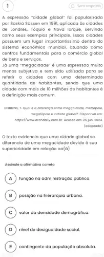 A expressão "cidade global" foi popularizada
por Saskia Sassen em 1991, aplicada às cidades
de Londres, Tóquio e Nova lorque, servindo
como seus exemplos Essas cidades
possuem um lugar importantíssimo dentro do
sistema econômico mundial, atuando como
centros fundamentais para o comércio global
de bens e serviços.
Já uma "megacidade" é uma expressão muito
menos subjetiva e tem sido utilizada para se
referir a cidades com uma determinada
quantidade de habitantes, sendo que uma
cidade com mais de 10 milhões de habitantes é
a definição mais comum.
DOBBINS, T. Qual é a diferença entre megacidade metrópole,
megalópole e cidade global?Disponível em:
https://www.archdaily.com.br Acesso em: 25 jun . 2024.
(adaptado)
texto evidencia que uma cidade global se
diferencia de uma megacidade devido à sua
superioridade em relação ao (a)
Assinale a afirmativa correta
A função na administração pública. A
B ) posição na hierarquia urbana.
C ) valor da densidade demográfica.
D ) nivel de desigualdade social.
E contingente da população absoluta. E