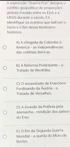 A expressão "Guerra Fria" designa o
conflito geopolítico de proporçóes
globais travado entre os EUA e a
URSS durante o século xx.
Identifique os eventos que balizam o
inicio e o fim desse fenômeno
histórico.
A) A chegada de Colombo à
América - as independências
das colônias ibéricas.
B) A Reforma Protestante - 0
Tratado de Westfália.
C) O assassinato de Francisco
Ferdinando da Áustria - 0
Tratado de Versalhes.
D) A invasão da Polônia pela
Alemanha - rendição dos países
do Eixo.
E) O fim da Segunda Guerra
Mundial - a queda do Muro de
Berlim.