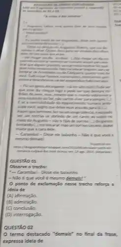 extenches vescues
responsible
solution
nutritius
parangues
-It
semininter
sue do
dos olows
detie, the the ands Superam
suequer paralem
-Nezqual
lembrar de Arencineties ou de Cledgative quantis malo the
prese
work. Tutosque furences
ow agu.
abrangentie-adiler side mini. Pode ser
que esse dia diegue logo e pode set que themore mir
lities de anos, mas mesmo que o muntis
ame explocic do Sol para sempore C.
B.se a inevitabilities do esquerintentis humans prep
cups vock sughs cue drive esse assumtic para a
Acoim que termine sleencinees puble
ver am sorrion se abrindo de um cants
rosto do Augusto -nào s tips de sometim
tentando (...) me encarar,mas unt sor"so-sincerp quese
maior que acars che
- Carambal - Dlose ele bawinto - Mas,
mesmodemain
(19) atwidene partic-to
Acessem: 14 app INTA
QUESTAO OI
Observe o tredho:
"- Carambal - Disse ele baiwintic
- Não éque você é mesmc demaic!"
ponto de exdamação nesse trecho reforta a
ideia de
(A)afirmação.
(B) admiração.
(C) conclusão.
(D) interrogação.
QUESTÃO 02
termo destacado "demais" no final da frase
expressa ideia de