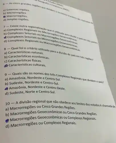 a) Extensas regiōes.
6-As cinco grandes regioes que divident terrabno
b) Microrregiōes.
(C) Macrorregiōes.
d) Amplas regiōes.
Setoriais ou Macrorregides Geoecon omical o pais em
a) Complexos Regionais ou Moque e utilizada
Complexos Setoriais ou Seoeconômicas
b) Complexos
d) Complexos Regionais ou Macrorregiōes
a) Características naturais.
Qual foi o critério trainindo para a divisão do pais em três regiōes?
b) Características econômicas.
c) Características físicas.
Características culturais.
9 - Quais são os nomes dos três Somplexos Regionais que dividem o país?
a) Amazônia, Nordeste e Centro-Sul
b) Sudeste , Nordeste e Centro -SuI.
A Amazônia Nordeste e Centro -Oeste.
d) Sudeste, Norte e Centro-Sul.
10 - A divisão regional que não obedece aos limites dos estadosé chamada de:
a) Macrorregiōes ou Cinco Grandes Regiōes.
b) Macrorregiōes Geoeconômicas ou Cinco Grandes Regiōes.
lacrorregiōes Geoeconômicas ou Complexos Regionais.
d) Macrorregiōes ou Complexos Regionais.