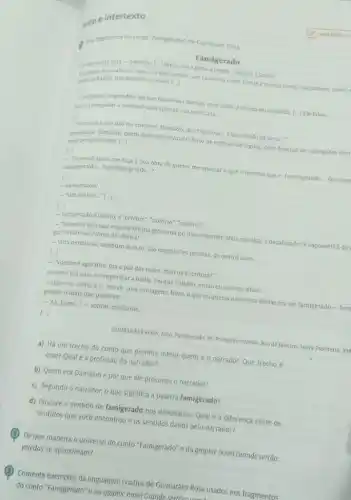 exto e intertexto
Lea fragmentos do conto "Famigerado", de Guimardes Rosa.
Famigerado
de incerta feita-oevento [...] Parou-mea porta o tropel. Cheguei ajanela.
vendo melhor um cavaleiro rente, frente a minha porta, equiparado, exato;
banda, trés homens a cavalo [..]
inegunter: respondeu-meque nào estava doente, nem vindo a receita ou consulta. [...] Ele falou:
tu nim preguntara vosmece uma opinilo sua explicada..."
LI
- vasmece éque nào me conhece. Damázio, dos Siqueiras Estou vindoda Serra...
sobressallo. Damázio, quem dele nào ouvira? O feroz de estórias de léguas com dezenas de carregadas morl
mem perigosissimo. [...]
- Nosmece agora me faç a boa obra de querer me ensinar o que é mesmo que e. fasmisgerado __ faz-meg
falmisgeraldo __ familhas-gerado __
- Famigerado?
__ "sim senhor..." [...]
[...]
- Famigeradoeé inóxio, e"célebre""notório", "notável" __
__ "Vosmecé mal nào veja em minha grossaria no nào entender. Mais me diga: édesaforado? E caçoável?Ede
gar? Farsancia? Nome de ofensa?"
__ vilta nenhuma, nenhum doesto Sao expressóes neutras, de outros usos __
[..]
- "Vosmecé agarante, pra a paz das maes mào na Escritura?"
Secertol Era para se empenhar a barba. Do que o diabo, então eu sincero disse:
- Othe: eu, como osr. me ve com vantagens, hum, oque eu queria uma hora destas era ser famigerado -ben
gerado, o mais que pudessel. __
-"Ah, bernt..."-soltou, exultante
[..].
GUIMARAES ROSA, JONO. Famigerado In: Primeiras estórias. Rio de Janeiro: Nova Fronteira 198
a) Há um trecho do conto que permite inferir quem é 0 narrador. Que trecho é
esse? Qualé a profissão do narrador?
b) Quem era Damázio e por que ele procurou o narrador?
c) Segundo o narrador o que significa a palavra famigerado?
d) Procure o sentido de famigerado nos dicionários Qual é a diferença entre os
sentidos que vocé encontrou e os sentidos dados pelo narrador?
(2) Deque maneira o universo do conto "Famigerado e da graphic novel Grande sertão:
veredas se aproximam?
Comente exemplos da linguagem criativa de Guimaráes Rosa usados nos fragmentos
do conto "Famigerado" e na graphic novel Grande sertian: