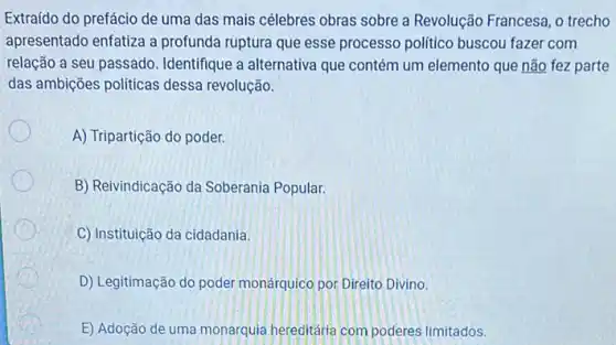 Extraído do prefácio de uma das mais célebres obras sobre a Revolução Francesa, o trecho
apresentado enfatiza a profunda ruptura que esse processo politico buscou fazer com
relação a seu passado Identifique a alternativa que contém um elemento que não fez parte
das ambições politicas dessa revolução.
A) Tripartição do poder.
B) Reivindicação da Soberania Popular.
C) Instituição da cidadania.
D) Legitimação do poder monárquico por Direito Divino.
E) Adoção de uma monarquia hereditária com poderes limitados.