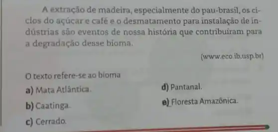 A extração de madeira , especialmente do pau-brasil, os ci-
clos do acúcar e café e o desmatamento para instalação de in-
dústrias são eventos de nossa história que contribuíram para
a degradação desse bioma.
(www.eco.ib.usp.br)
texto refere-se ao bioma
a) Mata Atlântica.
d) Pantanal.
b) Caatinga.
e) Floresta Amazônica.
c) Cerrado.