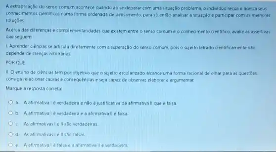 A extrapolação do senso comum acontece quando ao se deparar com uma situação problema, o individuo recua e acessa seus
conhecimentos científicos numa forma ordenada de pensamento, para só então analisar a Situação e participar com as melhores
soluçōes
Acerca das diferenças e complementaridades que existem entre o senso comum e o conhecimento cientifico, avalie as assertivas
que seguem:
1. Aprender ciências se articula diretamente com a superação do senso comum pois o sujeito letrado cientificamente nǎo
depende de crenças arbitrárias
POR QUE
II. O ensino de ciências tem por objetivo que o sujeito escolanzado alcance uma forma racional de olhar para as questōes,
consiga relacionar causas e consequências e seja capaz de observar elaborar e argumentar.
Marque a resposta correta.
a. A afirmativalé verdadeira e não e justificativa da afirmativa II que é falsa
b. A afirmativalé verdadeira e a afirmativa II é falsa
c. As afirmativasle II sǎo verdadeiras.
d. As afirmativasi ell sao falsas
e. A afirmativalé falsae a afirmativa II é verdadeira.