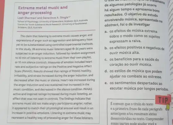 Extreme metal music and
anger processing
Leah Sharman' and Genevieve A. Dingle'.2
School of Psychology, University of Queensland, Brisbane, QLD Australia
!Centre for Youth Substance Abuse Research, University of Queensland,
__
The claim that listening to extreme music causes anger, and
expressions of anger such as aggression and delinquency have
yet to be substantiated using controlled experimental methods.
In this study, 39 extreme music listeners aged 18-34 years were
subjected to an anger induction, followed by random assignment
to 10 min of listening to extreme music from their own playlist,
or 10 min silence (control). Measures of emotion included heart
rate and subjective ratings on the Positive and Negative Affect
Scale (PANAS). Results showed that ratings of PANAS hostility,
irritability, and stress increased during the anger induction , and
decreased after the music or silence. Heart rate increased during
the anger induction and was sustained (not increased)in the
music condition, and decreased in the silence condition.PANAS
active and inspired ratings increased during music listening , an
effect that was not seen in controls. The findings indicate that
extreme music did not make angry participants angrier;rather,
it appeared to match their physiological arousal and result in an
increase in positive emotions Listening to extreme music may
represent a healthy way of processing anger for these listeners.
tratamento
de algumas patologias ja ocorre
há algum tempo e apresenta bons
resultados. O objetivo do estudo
envolvendo música.apresentado no
abstract, foi o de investigar
a. os efeitos de música extrema
sobre o modo como os sujeitos
expressam a raiva.
b. os efeitos positivos e negativos de
ouvir música alta.
C. os beneficios para a saúde do
coração ao ouvir música.
d. os estilos de música que podem
ajudar no combate ao estresse.
e. os sentimentos despertados ao
escutar música por longos períodos.
E comum que o título do texto
e a primeira frase de cada parágrafo
antecipem e/ou resumam ideias
desenvolvidas no texto . Compreender
essas partes pode aiudar você a