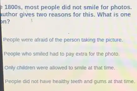 f 1800s, most people did not smile for photos.
uthor gives two reasons for this. What is one
on?
People were afraid of the person taking the picture.
People who smiled had to pay extra for the photo.
Only children were allowed to smile at that time.
People did not have healthy teeth and gums at that time.