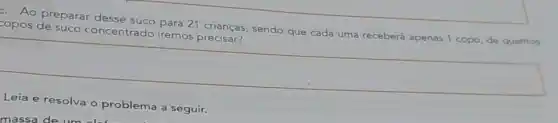 F. Ao preparar desse suco para 21 crianças sendo que cada uma receberá apenas 1 copo de quantos
copos de suco concentrado iremos precisar?
square 
Leia e resolva o problema a seguir.