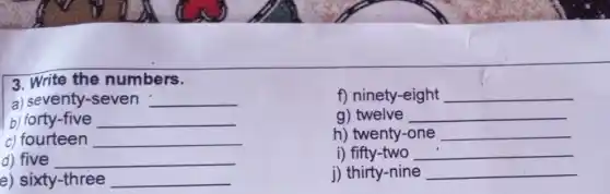 f) ninety-eight __
g) twelve __
h) twenty-one __
3. Write the numbers.
a) seventy-seven __
b) forty-five __
c) fourteen __
d) five __
e) sixty-three __
j) thirty-nine __
i) fifty-two __
__