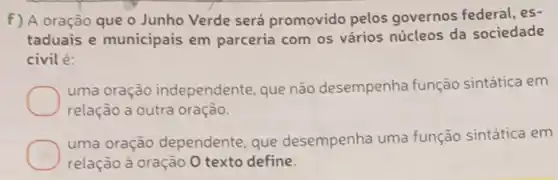 f) A oração que o Junho Verde será promovido pelos governos federal, es-
taduais e municipais em parceria com os vários núcleos da sociedade
civil é:
uma oração independente, que não desempenha função sintática em
relação a outra oração.
uma oração dependente , que desempenha uma função sintática em
relação à oração 0 texto define.