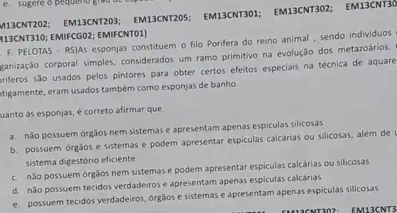 F. PELOTAS - RS)AS esponjas constituem o filo Porifera do reino animal sendo indivíduos
ganização corporal simples considerados um ramo primitivo na evolução dos metazoários.
riferos são usados pelos pintores para obter certos efeitos especiais na técnica de aquare
tigamente, eram usados também como esponjas de banho.
uanto às esponjas, é correto afirmar que:
a. não possuem órgãos nem sistemas e apresentam apenas espículas silicosas
b. possuem órgãos e sistemas e podem apresentar espiculas calcárias ou silicosas , além de
sistema digestório eficiente
c. não possuem órgãos nem sistemas e podem apresentar espículas calcárias ou silicosas
d. não possuem tecidos verdadeiros e apresentam apenas espículas calcárias
e. possuem tecidos verdadeiros, órgãos e sistemas e apresentam apenas espículas silicosas