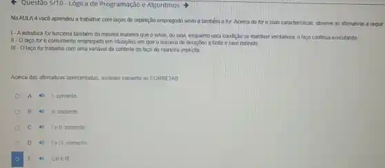 F Questão 5/10 - Lógica de Programação e Algoritmos >
Na AULA 4 você aprendeu a trabalhar com laços de repetição empregado while e também o for, Acerca do for e suas caracteristicas, observe as afirmativas a seguir
1- Aestrutura for funciona também da mesma maneira que o while, ou seja, enquanto uma condição se Imantiver verdadeira, o laço continua executando.
II-O laço for é comumente empregado em situações em que o número de iterações é finito e bem definido.
III - O laço for trabalha com uma variável de controle do laço de maneira implicita
Acerca das afirmativas apresentadas, assinale somente as CORRETAS:
A
I, somente
B II, somente.
C Tell somente
D 1ell somente
E 1,11 e III.