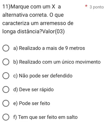 f) Tem que ser feito em salto
11)Marque com um X a
alternative a correta. O que
caracteriza um arremesso de
longa distância ?Valor(03)
a) Realizado a mais de 9 metros
b) Realizado com um único movimento
c) Não pode ser defendido
d) Deve ser rápido
e) Pode ser feito
3 ponto