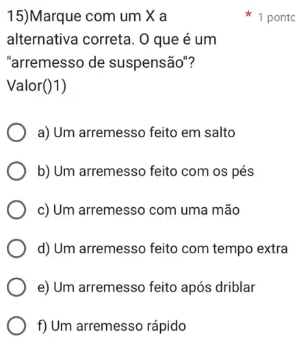 f) Um arremesso rápido
15)Marque com um X a
alternati va correta. 0 que ẻ um
"arremesso de suspensão"?
Valor (1)
a) Um arremesso feito em salto
b) Um arremes so feito com os pés
c) Um arremesso com uma mão
d) Um arremesso feito com tempo extra
e) Um arremesso feito após driblar
1 ponto