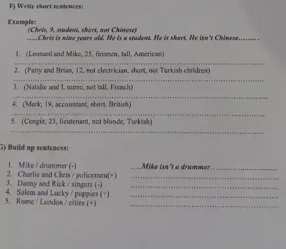 F) Write short sentences:
Example:
(Chris, 9, student,, short, not Chinese)
__ Chris is nine years old. He is a student.He is short. He isn't Chinese __
1. (Leonard and Mike, 25, firemen , tall, American)
__
2.(Patty and Brian, I 2, not electrician , short, not Turkish children)
__
3. (Natalie and I ,nurse,not tall , French)
__
4. (Mark, 19 , accountant, short , British)
__
5. (Cengiz, 23 , lieutenant, not blonde, Turkish)
__
3) Build up sentences:
1. Mike / drummer (-)
2. Charlie and Chris / policemen (+)
3. Danny and Rick / singers (-)
5. Rome / London / cities (+)
__
.Mike isn't a drummer.
....-............
__
__
__
4. Salem and Lucky / puppies (+)