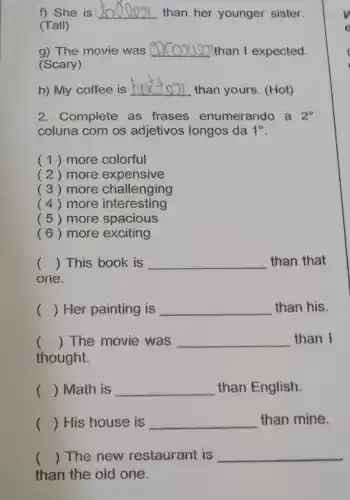 f) She is __ than her younger sister.
(Tall)
g) The movie was __ than I expected.
(Scary)
h) My coffee is
__
than yours. (Hot)
2. Complete as frases enumerando a 2^circ 
coluna com os adjetivos longos da 1^circ 
(1) more colorful
( 2) more expensive
( 3 ) more challenging
(4) more interesting
( 5 ) more spacious
(6) more exciting
() This book is __ than that
one.
() Her painting is __ than his.
() The movie was __ than I
thought.
() Math is __ than English.
() His house is __ than mine.
() The new restaurant is __
than the old one.