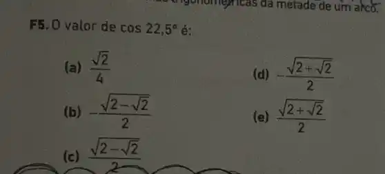 F5. 0 valor de cos22,5^circ  é:
(a) (sqrt (2))/(4)
(d) -(sqrt (2+sqrt (2)))/(2)
(b) -(sqrt (2-sqrt (2)))/(2)
(e) (sqrt (2+sqrt (2)))/(2)
(c) (sqrt (2-sqrt (2)))/(2)