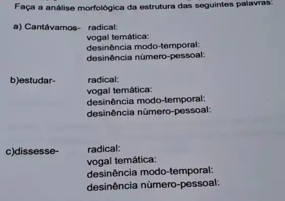 Faça a análise morfológica da estrutura das seguintes palavras:
a) Cantávamos-radical:
vogal temática:
desinência modo -temporal:
desinência nùmero-pessoal:
b)estudar-
radical:
vogal temática:
desinência modo-temporal:
desinência numero -pessoal:
c)dissesse-
radical:
vogal temática:
desinência modo-temporal:
desinência numero -pessoal: