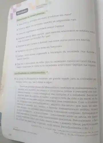 Faça as atividades
no caderno.
Organizando os conhecimentos
1. Quais eram as principais atividades produtivas dos maias?
2. Comente alguns dos principais aspectos da religiosidade maia.
3. Como era organizada a sociedade asteca?Explique.
estudo deste capitulo quais aspectos relacionados ao cotidiano astec:
mais chamaram sua atenção?Por quê?
5. Explique de que maneira o domínio inca sobre outros povos era exercido.
6. Explique o que era a mita e como ela funcionava.
7. Explique como estava organizada a hierarquia da sociedade inca durante :
época imperial.
8. Qual era a importância do milho para as sociedades mesoamericanas?Ele ainda
hoje é importante na culinária de sociedades americanas?Explique sua resposta.
Aprofundando os conhecimentos
9. Os povos da Mesoamérica deixaram um grande legado para as civilizações pos-
teriores Sobre isso , leia o texto a seguir.
Todos os grandes povos da Mesoamérica sentiram -se poderosamente fas.
cinados pelo mistério do cosmo:a recorrência cíclica e previsivel dos feno-
menos celestes, o ritmo infatigável das estagoes e a influência destas nas
diversas fases da cultura do milho; o próprio ciclo da vida e da morte do dia
sua alternância inexorável mas necessária . Com de finalidade
mais profundamente o segredo dos astros , que para
a vontade dos deuses, o homem mesoamericano moldou
um aparelho especulativo fortemente complexo . Entregando-se
incessante -e angustiante - interrogação sobre os astros , ele
a Lua o atraíam precisão , seus movimentos aparentes . Naturalmente
te visivel nas latitudes tropicais onde segue periodicamente o Sol. [...]
GENDROP Paul A civilização maia Tradução:Maria Júlia Classes pre-colombians? Devassar:conhecer por completo.
Zahar, 2005 p. 36. (As civilizaçōes