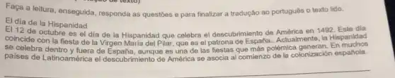 Faça a leitura, enseguida responda as questōes e para finalizar a tradução ao português o texto lido.
El día de la Hispanidad
El 12 día
de octubre es el día de la Hispanidad que celebra el descubrimiento de en 1492 ispanidad
con la fiesta de la Virgen Maria del Pilar que es el patrona de España.. Actualmente, la En muchos
paises de Latinoamérica el descubrimiento de América se asocia al comienzo de la colonización española.