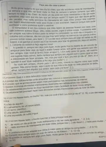 Faça seu dia valer a penal
5
Multa gente reclama de que seu dia fol chato, que nào aconteceu nada de interessante
na semana e que nào val fazer nada no final de semana e comenta que está
no tédio e etc Claro, as vezes um dia pode ser muito estressante e nào ser nada
agradável, mas sera que isto tem que ser Muita gente
nào percebe, mas assim? Elógico que não!
nào fazem absolutamente contects do interessante em suas vidas porque
acontecer e como podemos ajudat a resolver.
10
15
computador é um dos motivos que mais fazem as pessoas ficarem em casa, pois
nele podemos acessar blogs, sifes redes sociais, jogos e outras coisas. O problema está
em adaptar sua rotina a maior parte do tempo no computador, se você nào é blogueiro ou
trabalha com a internet não tem pra que ficar tanto tempo na internet ou nos games online,
procure outras coisas para fazer [...]i Convide seus amigos para um jogo de cartas ou de
futebol, e as garotas já podem sei lá se reunirem para falar de garotas (rs), faça um lanche,
[...] levanta da cadeira e faça alguma coisal
20
A questão é: sempre tem algo para fazer.muita gente fica na espera de um convite de
amigo(a) para fazer algo de legal e acaba forever alone, tem gente que reclama que não
tem amigos, mas você ja tentou fazer amigos?
() Em todo canto há gente, até mesmo
nos lugares mais calmos tenho certeza que sempre tem alguém com o gosto igual ao seu
e interessada em fazer amizade. "Ah, mas pra você é fácil, pra mim já nào él"Bem, al a
questão é sua! Você realmente já fez algo pra mudar? ()
Se você tem amigos chame para ir até a praia, cinema ou alguma coisa que vocés
gostem. Nào perca tempo , seja o autor de sua vida e tire duas ou mais pessoas do tédio,
afinal, sempre tem alguém que estará "sem nada pra fazer". [...]
Disponivel em: chip:/www gulasdolesconte.com/2011/12/hase-smi-da-valee-penca htmb. Acesso em: 15 dez. 2014. Fragmento (P12021/MK)SUP)
17) (P120054H6) Qual é a ideia defendida nesse texto?
A) A timidez dos adolescentes pode atrapalhar seu convivio e desenvolvimento social.
preciso que os adolescente:sejam mais participativos nas ferramentas da internet.
C) Existem inúmeras atividades interessantes destinadas aos adolescentes nas cidades.
D) Os adolescentes escritores de blogs apresentam maior facilidade de fazer novos amigos.
E) Os adolescentes precisam fazer mais atividades sociais interessantes para se livrar do tédio.
18) (P120217H6) Nesse texto no trecho "Ah, mas pra você é fácil, pra mim já não é!" (l.19) o uso das aspas
indica
A) a fala de alguém.
B) o pensamento de um especialista.
C) um termo cientifico.
D) uma atitude debochada.
E) uma expressão de outra lingua.
19) (P120219We) Nesse texto o trecho que traz a ideia principal está em:
A) __ as vezes um dia pode ser muito estressante e nào ser nada agradável __ (t.3-4)
B) __ nada acontece de interessante em suas vidas, porque elas [ldots ] não fazem [ldots ] nada para mudar...
(t. 5-6)
C) "O problema está em adaptar sua rotina à maior parte do tempo no computador __ (t.9-10)
D) "Convide seus amigos para um jogo de cartas ou de futebol....". (l.12-13)
E) "Aquestão é: sempre tem algo para fazer.multa gente fica na espera de um convite de amigo. __