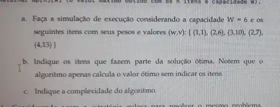 a. Faça a simulação de execução considerando a capacidade W=6eos
seguintes itens com seus pesos e valores (w,v):{ (1,1),(2,6),(3,10),(2,7)
(4,13)} 
b. Indique os itens que fazem parte da solução ótima. Notem que o
algoritmo apenas calcula o valor ótimo sem indicar os itens.
c. Indique a complexidade do algoritmo.