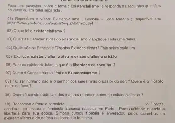 Faça uma pesquisa sobre o tema : Existencialismo e responda as seguintes questōes
no verso ou em folha separada .
01) Reproduza o video Existencialismc Filosofia - Toda Matéria ; Disponível em:
https://www.youtube .com/watch?v =pZMbCmDo3yl
02) O que foi o existencialismo?
03) Quais as Características do existencialismo?Explique cada uma delas.
04) Quais são os Principais Filósofos Existencialistas? Fale sobre cada um;
05) Explique:existencialismo ateu e existencialismo cristão
06) Para os existencialistas, o que é a liberdade de escolha?
07) Quem é Considerado o "Pai do Existencialismo?
08) " O ser humano não é o senhor dos seres, mas o pastor do ser. "Quem é 0 filósofo
autor da frase?
09) Quem é considerado Um dos maiores representantes do existencialismo?
10) Reescreva a frase e complete: __ foi filósofa,
escritora, professora e feminista francesa nascida em Paris . Personalidade ousada e
libertária para sua época, Simone cursou filosofia e enveredou pelos caminhos do
existencialismo e da defesa da liberdade feminina.