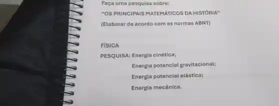 Faça uma pesquisa sobre:
"OS PRINCIPAIS MATEMÁTICOS DA HISTÓRIA"
(Elaborar de acordo com as normas ABNT)
FISICA
PESQUISA:Energia cinética;
Energia potencial gravitacional;
Energia potencial elástica;
Energia mecânica.