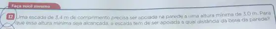 Faça você mesmo
12 Juma escada de 3.4 m de comprimento precisa ser apoiada na parede a uma altura mínima de 3,0 m. Para
/que essa altura mínima seja alcançada, a escada tem de ser apoiada a qual distância da base da parede?