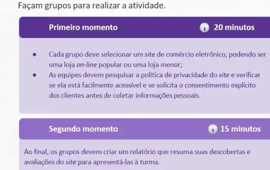 Façam grupos para realizar a atividade.
Primeiro momento
Cada grupo deve selecionar um site de comércio eletrônico, podendo ser
uma loja on-line popular ou uma loja menor;
As equipes devem pesquisar a politica de privacidade do site e verificar
se ela está facilmente acessível e se solicita o consentimento explicito
dos clientes antes de coletar informações pessoais.
Segundo momento
Ao final, os grupos devem criar um relatório que resuma suas descobertas e
avaliações do site para apresentá-las à turma.