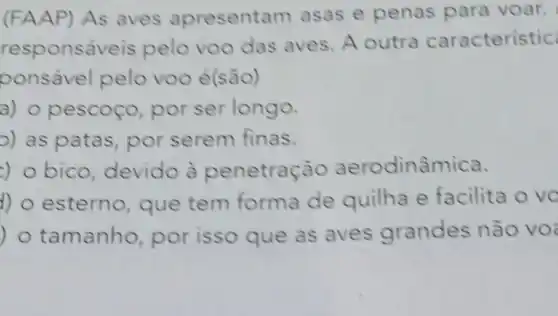 (FAAP) As aves apresenta m asas e penas para voar.
response veis pelo voo das aves. A outra caracteristic
ponsável pelo voo é(são)
a) 0 pescoço por ser longo.
o) as patas por serem finas.
) o bico devido à penetração aerodinâmica.
) o esterno que tem forma de quilha e facilita o vo
) o tamanho por isso que as aves grandes não vo