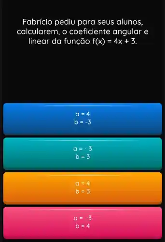 Fabrício pediu para seus alunos.
calcularem , O coeficiente angular e
linear da função f(x)=4x+3
a=4
b=-3
a=-3
b=3
a=
b=
a=-3
b=4